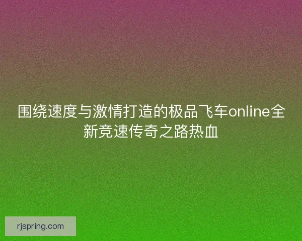 围绕速度与激情打造的极品飞车online全新竞速传奇之路热血