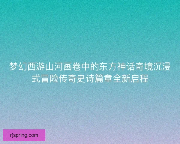 梦幻西游山河画卷中的东方神话奇境沉浸式冒险传奇史诗篇章全新启程