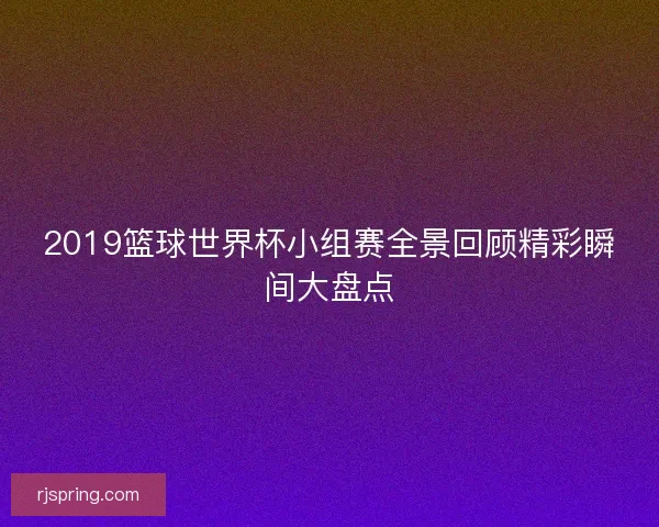 2019篮球世界杯小组赛全景回顾精彩瞬间大盘点