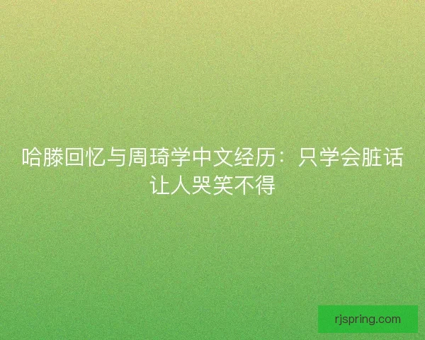 哈滕回忆与周琦学中文经历：只学会脏话让人哭笑不得