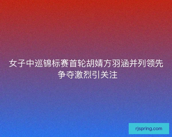 女子中巡锦标赛首轮胡婧方羽涵并列领先 争夺激烈引关注