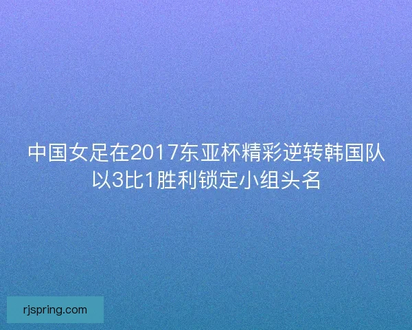 中国女足在2017东亚杯精彩逆转韩国队以3比1胜利锁定小组头名