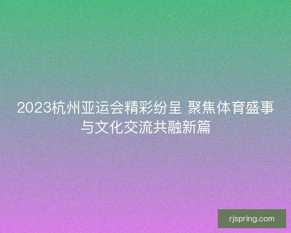 2023杭州亚运会精彩纷呈 聚焦体育盛事与文化交流共融新篇 2023杭州亚运会精彩纷呈 聚焦体育盛事与文化交流共融新篇
