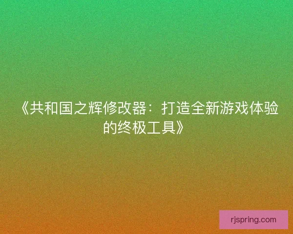 《共和国之辉修改器:打造全新游戏体验的终极工具》 《共和国之辉修改器:打造全新游戏体验的终极工具》
