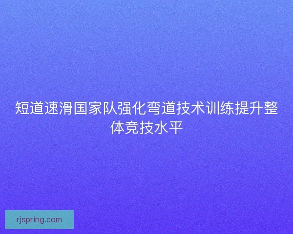 短道速滑国家队强化弯道技术训练提升整体竞技水平 短道速滑国家队强化弯道技术训练提升整体竞技水平