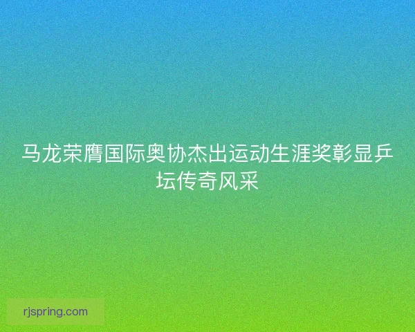 马龙荣膺国际奥协杰出运动生涯奖彰显乒坛传奇风采 马龙荣膺国际奥协杰出运动生涯奖彰显乒坛传奇风采