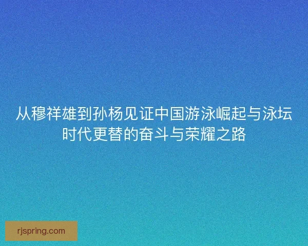 从穆祥雄到孙杨见证中国游泳崛起与泳坛时代更替的奋斗与荣耀之路 从穆祥雄到孙杨见证中国游泳崛起与泳坛时代更替的奋斗与荣耀之路