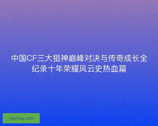 中国CF三大狙神巅峰对决与传奇成长全纪录十年荣耀风云史热血篇