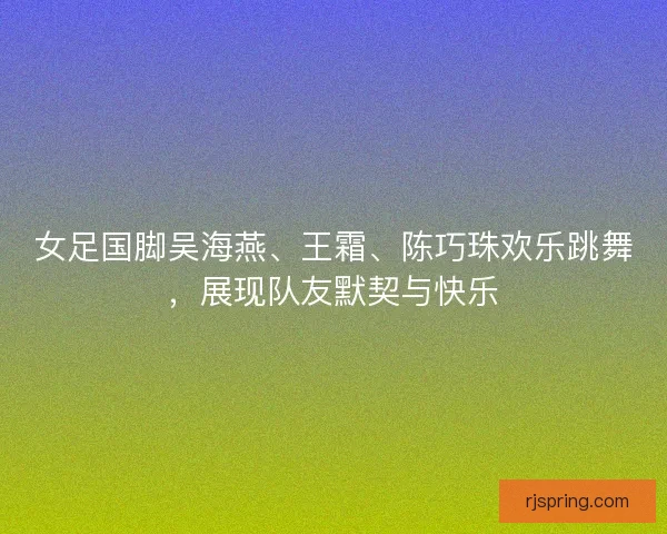 女足国脚吴海燕、王霜、陈巧珠欢乐跳舞，展现队友默契与快乐