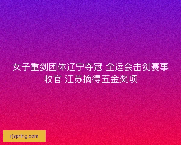女子重剑团体辽宁夺冠 全运会击剑赛事收官 江苏摘得五金奖项