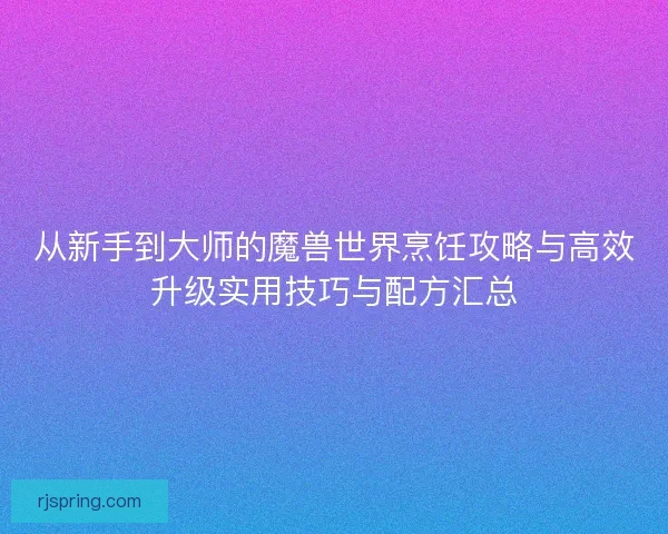 从新手到大师的魔兽世界烹饪攻略与高效升级实用技巧与配方汇总 从新手到大师的魔兽世界烹饪攻略与高效升级实用技巧与配方汇总