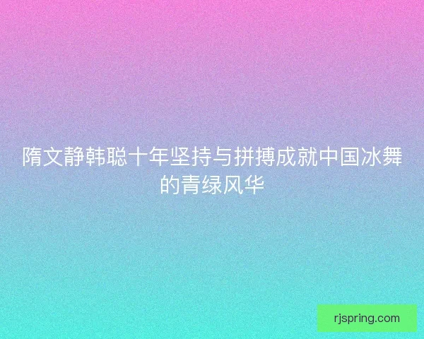隋文静韩聪十年坚持与拼搏成就中国冰舞的青绿风华