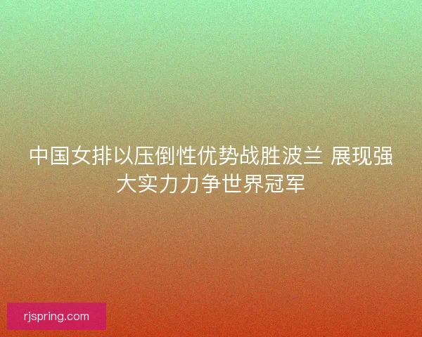 中国女排以压倒性优势战胜波兰 展现强大实力力争世界冠军